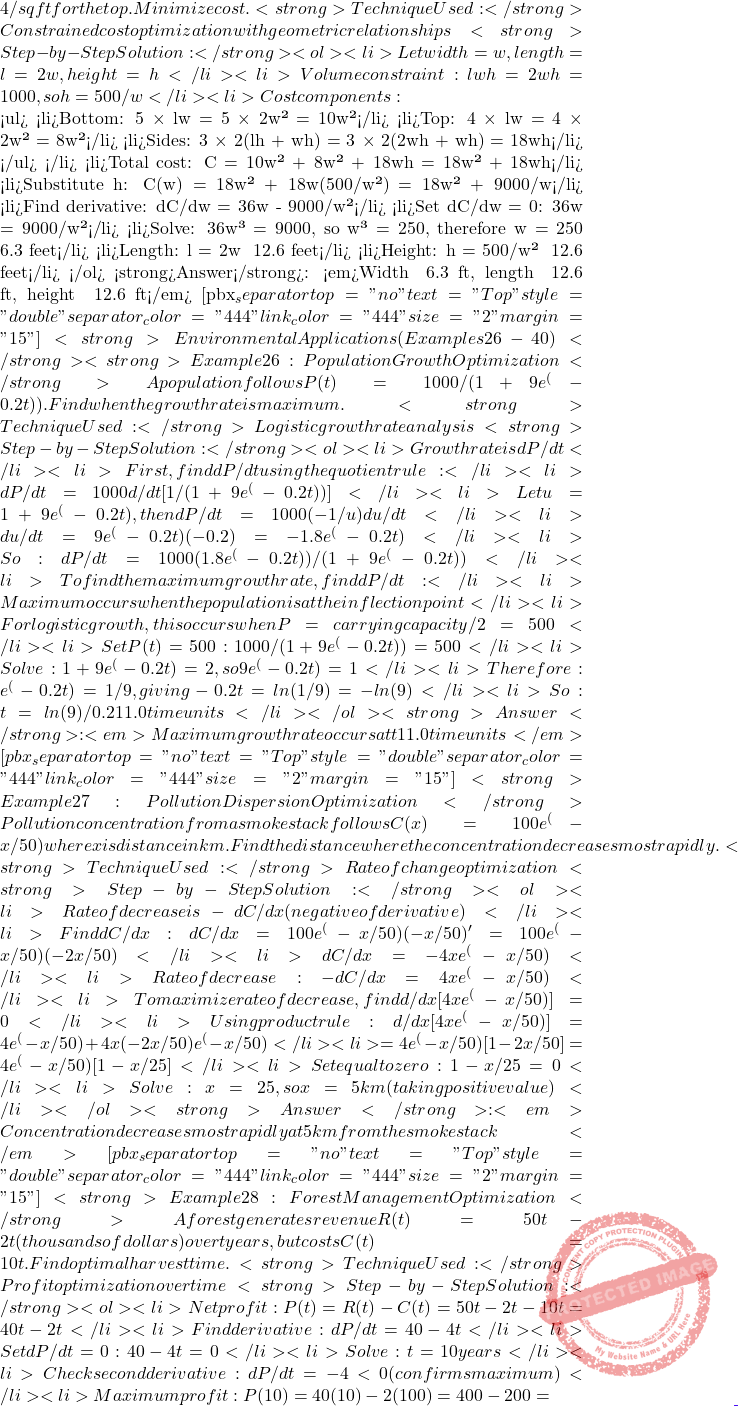 4/sq ft for the top. Minimize cost. <strong>Technique Used:</strong> Constrained cost optimization with geometric relationships <strong>Step-by-Step Solution:</strong> <ol> 	<li>Let width = w, length = l = 2w, height = h</li> 	<li>Volume constraint: lwh = 2w²h = 1000, so h = 500/w²</li> 	<li>Cost components:    <ul> 	<li>Bottom: 5 × lw = 5 × 2w² = 10w²</li> 	<li>Top: 4 × lw = 4 × 2w² = 8w²</li> 	<li>Sides: 3 × 2(lh + wh) = 3 × 2(2wh + wh) = 18wh</li> </ul> </li> 	<li>Total cost: C = 10w² + 8w² + 18wh = 18w² + 18wh</li> 	<li>Substitute h: C(w) = 18w² + 18w(500/w²) = 18w² + 9000/w</li> 	<li>Find derivative: dC/dw = 36w - 9000/w²</li> 	<li>Set dC/dw = 0: 36w = 9000/w²</li> 	<li>Solve: 36w³ = 9000, so w³ = 250, therefore w = ∛250 ≈ 6.3 feet</li> 	<li>Length: l = 2w ≈ 12.6 feet</li> 	<li>Height: h = 500/w² ≈ 12.6 feet</li> </ol> <strong>Answer</strong>: <em>Width ≈ 6.3 ft, length ≈ 12.6 ft, height ≈ 12.6 ft</em> [pbx_separator top="no" text="Top" style="double" separator_color="#444" link_color="#444" size="2" margin="15"] <strong>Environmental Applications (Examples 26-40)</strong> <strong>Example 26: Population Growth Optimization</strong> A population follows P(t) = 1000/(1 + 9e^(-0.2t)). Find when the growth rate is maximum. <strong>Technique Used:</strong> Logistic growth rate analysis <strong>Step-by-Step Solution:</strong> <ol> 	<li>Growth rate is dP/dt</li> 	<li>First, find dP/dt using the quotient rule:</li> 	<li>dP/dt = 1000 × d/dt[1/(1 + 9e^(-0.2t))]</li> 	<li>Let u = 1 + 9e^(-0.2t), then dP/dt = 1000 × (-1/u²) × du/dt</li> 	<li>du/dt = 9e^(-0.2t) × (-0.2) = -1.8e^(-0.2t)</li> 	<li>So: dP/dt = 1000 × (1.8e^(-0.2t))/(1 + 9e^(-0.2t))²</li> 	<li>To findthe  maximum growth rate, find d²P/dt²:</li> 	<li>Maximum occurs when the population is at the inflection point</li> 	<li>For logistic growth, this occurs when P = carrying capacity/2 = 500</li> 	<li>Set P(t) = 500: 1000/(1 + 9e^(-0.2t)) = 500</li> 	<li>Solve: 1 + 9e^(-0.2t) = 2, so 9e^(-0.2t) = 1</li> 	<li>Therefore: e^(-0.2t) = 1/9, giving -0.2t = ln(1/9) = -ln(9)</li> 	<li>So: t = ln(9)/0.2 ≈ 11.0 time units</li> </ol> <strong>Answer</strong>: <em>Maximum growth rate occurs at t ≈ 11.0 time units</em> [pbx_separator top="no" text="Top" style="double" separator_color="#444" link_color="#444" size="2" margin="15"] <strong>Example 27: Pollution Dispersion Optimization</strong> Pollution concentration from a smokestack follows C(x) = 100e^(-x²/50) where x is distance in km. Find the distance where the concentration decreases most rapidly. <strong>Technique Used:</strong> Rate of change optimization <strong>Step-by-Step Solution:</strong> <ol> 	<li>Rate of decrease is -dC/dx (negative of derivative)</li> 	<li>Find dC/dx: dC/dx = 100e^(-x²/50) × (-x²/50)' = 100e^(-x²/50) × (-2x/50)</li> 	<li>dC/dx = -4xe^(-x²/50)</li> 	<li>Rate of decrease: -dC/dx = 4xe^(-x²/50)</li> 	<li>To maximize rate of decrease, find d/dx[4xe^(-x²/50)] = 0</li> 	<li>Using product rule: d/dx[4xe^(-x²/50)] = 4e^(-x²/50) + 4x(-2x/50)e^(-x²/50)</li> 	<li>= 4e^(-x²/50)[1 - 2x²/50] = 4e^(-x²/50)[1 - x²/25]</li> 	<li>Set equal to zero: 1 - x²/25 = 0</li> 	<li>Solve: x² = 25, so x = 5 km (taking positive value)</li> </ol> <strong>Answer</strong>: <em>Concentration decreases most rapidly at 5 km from the smokestack</em> [pbx_separator top="no" text="Top" style="double" separator_color="#444" link_color="#444" size="2" margin="15"] <strong>Example 28: Forest Management Optimization</strong> A forest generates revenue R(t) = 50t - 2t² (thousands of dollars) over t years, but costs C(t) = 10t. Find optimal harvest time. <strong>Technique Used:</strong> Profit optimization over time <strong>Step-by-Step Solution:</strong> <ol> 	<li>Net profit: P(t) = R(t) - C(t) = 50t - 2t² - 10t = 40t - 2t²</li> 	<li>Find derivative: dP/dt = 40 - 4t</li> 	<li>Set dP/dt = 0: 40 - 4t = 0</li> 	<li>Solve: t = 10 years</li> 	<li>Check second derivative: d²P/dt² = -4 < 0 (confirms maximum)</li> 	<li>Maximum profit: P(10) = 40(10) - 2(100) = 400 - 200 =