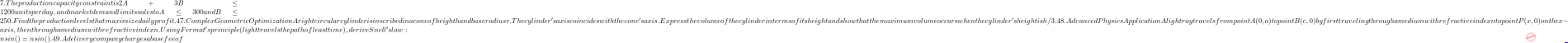7. The production capacity constraint is 2A + 3B \le 1200 units per day, and market demand limits sales to A \le 300 and B \le 250. Find the production levels that maximize daily profit. 47. Complex Geometric Optimization A right circular cylinder is inscribed in a cone of height h and base radius r. The cylinder's axis coincides with the cone's axis. Express the volume of the cylinder in terms of its height and show that the maximum volume occurs when the cylinder's height is h/3. 48. Advanced Physics Application A light ray travels from point A(0, a) to point B(c, 0) by first traveling through a medium with refractive index n₁ to point P(x, 0) on the x-axis, then through a medium with refractive index n₂. Using Fermat's principle (light travels the path of least time), derive Snell's law: n₁sin(θ₁) = n₂sin(θ₂). 49. A delivery company charges a base fee of