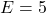 E = 5