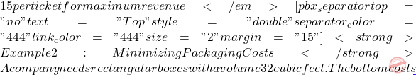 15 per ticket for maximum revenue</em> [pbx_separator top="no" text="Top" style="double" separator_color="#444" link_color="#444" size="2" margin="15"] <strong>Example 2: Minimizing Packaging Costs</strong> A company needs rectangular boxes with a volume 32 cubic feet. The bottom costs