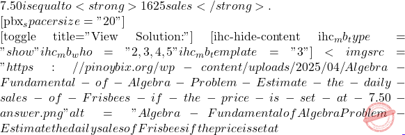 7.50 is equal to <strong>1625 sales</strong>.  [pbx_spacer size="20"]  [toggle title="View Solution:"] [ihc-hide-content ihc_mb_type="show" ihc_mb_who="2,3,4,5" ihc_mb_template="3" ] <img src="https://pinoybix.org/wp-content/uploads/2025/04/Algebra-Fundamental-of-Algebra-Problem-Estimate-the-daily-sales-of-Frisbees-if-the-price-is-set-at-7.50-answer.png" alt="Algebra - Fundamental of Algebra Problem - Estimate the daily sales of Frisbees if the price is set at