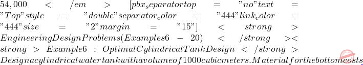 54,000</em> [pbx_separator top="no" text="Top" style="double" separator_color="#444" link_color="#444" size="2" margin="15"] <strong>Engineering Design Problems (Examples 6-20)</strong> <strong>Example 6: Optimal Cylindrical Tank Design</strong> Design a cylindrical water tank with a volume of 1000 cubic meters. Material for the bottom costs