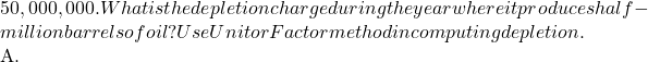 50,000,000. What is the depletion charge during the year where it produces half-million barrels of oil? Use Unit or Factor method in computing depletion.  A.