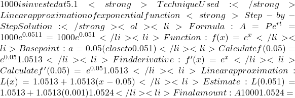 1000 is invested at 5.1% annual interest compounded continuously. <strong>Technique Used:</strong> Linear approximation of exponential function <strong>Step-by-Step Solution:</strong> <ol> 	<li>Formula: A = Pe^{rt} = 1000e^{0.051&times;1} = 1000e^{0.051}</li> 	<li>Function: f(x) = e^x</li> 	<li>Base point: a = 0.05 (close to 0.051)</li> 	<li>Calculate f(0.05) = e^{0.05} ≈ 1.0513</li> 	<li>Find derivative: f'(x) = e^x</li> 	<li>Calculate f'(0.05) = e^{0.05} ≈ 1.0513</li> 	<li>Linear approximation: L(x) = 1.0513 + 1.0513(x - 0.05)</li> 	<li>Estimate: L(0.051) = 1.0513 + 1.0513(0.001) ≈ 1.0524</li> 	<li>Final amount: A ≈ 1000 &times; 1.0524 =