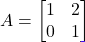 A = \begin{bmatrix} 1 & 2 \\ 0 & 1 \end{bmatrix}