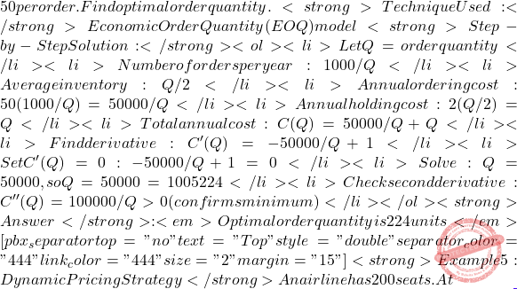 50 per order. Find optimal order quantity. <strong>Technique Used:</strong> Economic Order Quantity (EOQ) model <strong>Step-by-Step Solution:</strong> <ol> 	<li>Let Q = order quantity</li> 	<li>Number of orders per year: 1000/Q</li> 	<li>Average inventory: Q/2</li> 	<li>Annual ordering cost: 50(1000/Q) = 50000/Q</li> 	<li>Annual holding cost: 2(Q/2) = Q</li> 	<li>Total annual cost: C(Q) = 50000/Q + Q</li> 	<li>Find derivative: C'(Q) = -50000/Q² + 1</li> 	<li>Set C'(Q) = 0: -50000/Q² + 1 = 0</li> 	<li>Solve: Q² = 50000, so Q = √50000 = 100√5 ≈ 224</li> 	<li>Check second derivative: C''(Q) = 100000/Q³ > 0 (confirms minimum)</li> </ol> <strong>Answer</strong>: <em>Optimal order quantity is 224 units</em> [pbx_separator top="no" text="Top" style="double" separator_color="#444" link_color="#444" size="2" margin="15"] <strong>Example 5: Dynamic Pricing Strategy</strong> An airline has 200 seats. At