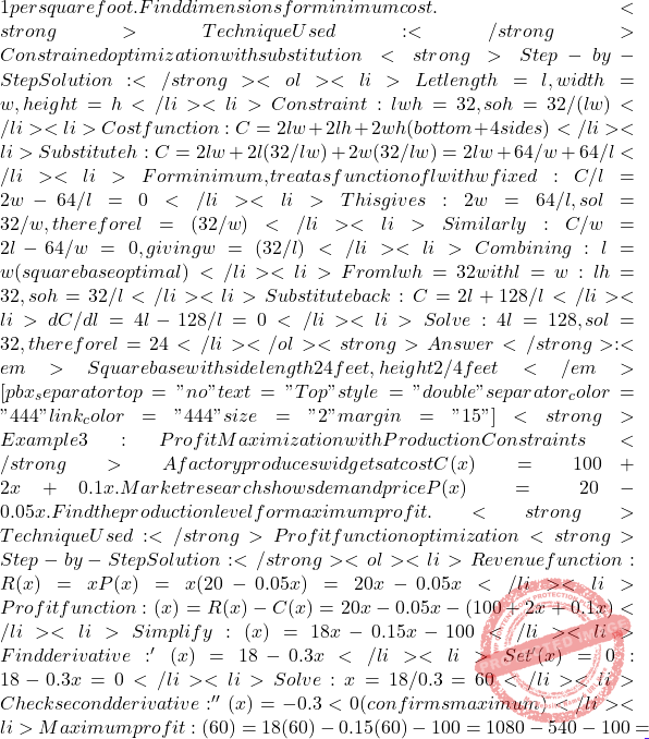 1 per square foot. Find dimensions for minimum cost. <strong>Technique Used:</strong> Constrained optimization with substitution <strong>Step-by-Step Solution:</strong> <ol> 	<li>Let length = l, width = w, height = h</li> 	<li>Constraint: lwh = 32, so h = 32/(lw)</li> 	<li>Cost function: C = 2lw + 2lh + 2wh (bottom + 4 sides)</li> 	<li>Substitute h: C = 2lw + 2l(32/lw) + 2w(32/lw) = 2lw + 64/w + 64/l</li> 	<li>For minimum, treat as function of l with w fixed: ∂C/∂l = 2w - 64/l² = 0</li> 	<li>This gives: 2w = 64/l², so l² = 32/w, therefore l = √(32/w)</li> 	<li>Similarly: ∂C/∂w = 2l - 64/w² = 0, giving w = √(32/l)</li> 	<li>Combining: l = w (square base optimal)</li> 	<li>From lwh = 32 with l = w: l²h = 32, so h = 32/l²</li> 	<li>Substitute back: C = 2l² + 128/l</li> 	<li>dC/dl = 4l - 128/l² = 0</li> 	<li>Solve: 4l³ = 128, so l³ = 32, therefore l = 2∛4</li> </ol> <strong>Answer</strong>: <em>Square base with side length 2∛4 feet, height 2/∛4 feet</em> [pbx_separator top="no" text="Top" style="double" separator_color="#444" link_color="#444" size="2" margin="15"] <strong>Example 3: Profit Maximization with Production Constraints</strong> A factory produces widgets at cost C(x) = 100 + 2x + 0.1x². Market research shows demand price P(x) = 20 - 0.05x. Find the production level for maximum profit. <strong>Technique Used:</strong> Profit function optimization <strong>Step-by-Step Solution:</strong> <ol> 	<li>Revenue function: R(x) = xP(x) = x(20 - 0.05x) = 20x - 0.05x²</li> 	<li>Profit function: π(x) = R(x) - C(x) = 20x - 0.05x² - (100 + 2x + 0.1x²)</li> 	<li>Simplify: π(x) = 18x - 0.15x² - 100</li> 	<li>Find derivative: π'(x) = 18 - 0.3x</li> 	<li>Set π'(x) = 0: 18 - 0.3x = 0</li> 	<li>Solve: x = 18/0.3 = 60</li> 	<li>Check second derivative: π''(x) = -0.3 < 0 (confirms maximum)</li> 	<li>Maximum profit: π(60) = 18(60) - 0.15(60)² - 100 = 1080 - 540 - 100 =