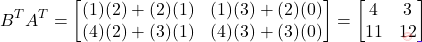 \[B^T A^T = \begin{bmatrix}(1)(2)+(2)(1) & (1)(3)+(2)(0) \\ (4)(2)+(3)(1) & (4)(3)+(3)(0)\end{bmatrix} = \begin{bmatrix} 4 & 3 \\ 11 & 12 \end{bmatrix}\]