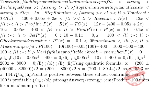 12 per unit, find the production level that maximizes profit. <strong>Technique Used:</strong> Profit optimization with quadratic costs <strong>Step-by-Step Solution:</strong> <ol> 	<li>Total cost: TC(x) = 400 + 0.05x² + 2x</li> 	<li>Revenue: R(x) = 12x</li> 	<li>Profit: P(x) = R(x) - TC(x) = 12x - (400 + 0.05x² + 2x) = 10x - 0.05x² - 400</li> 	<li>Find P'(x): P'(x) = 10 - 0.1x</li> 	<li>Set P'(x) = 0: 10 - 0.1x = 0, x = 100</li> 	<li>Check second derivative: P''(x) = -0.1 < 0 → maximum</li> 	<li>Maximum profit: P(100) = 10(100) - 0.05(100)² - 400 = 1000 - 500 - 400 = 100</li> 	<li>Verify this is profitable: break-even when P(x) = 0  <ol> 	<li>10x - 0.05x² - 400 = 0</li> 	<li>0.05x² - 10x + 400 = 0</li> 	<li>x² - 200x + 8000 = 0</li> </ol> </li> 	<li>Using quadratic formula: x = (200 ± √(40000 - 32000))/2 = (200 ± √8000)/2 x = (200 ± 89.44)/2, so x ≈ 55.3 or x ≈ 144.7</li> 	<li>Profit is positive between these values, confirming that x = 100 is profitable.</li> </ol> <strong>Answer</strong>: <em>Produce 100 units for a maximum profit of