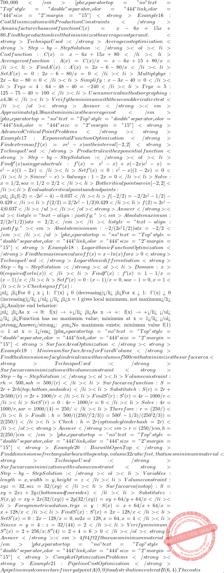 700,000</em> [pbx_separator top="no" text="Top" style="double" separator_color="#444" link_color="#444" size="2" margin="15"] <strong>Example 16: Cost Minimization with Production Constraints</strong> A manufacturer has a cost function C(x) = x&sup3; - 6x&sup2; + 15x + 80. Find the production level that minimizes the average cost per unit. <strong>Technique Used:</strong> Average cost optimization <strong>Step-by-Step Solution:</strong> <ol> 	<li>Cost function: C(x) = x&sup3; - 6x&sup2; + 15x + 80</li> 	<li>Average cost function: A(x) = C(x)/x = x&sup2; - 6x + 15 + 80/x</li> 	<li>Find A'(x): A'(x) = 2x - 6 - 80/x&sup2;</li> 	<li>Set A'(x) = 0: 2x - 6 - 80/x&sup2; = 0</li> 	<li>Multiply by x&sup2;: 2x&sup3; - 6x&sup2; - 80 = 0</li> 	<li>Simplify: x&sup3; - 3x&sup2; - 40 = 0</li> 	<li>Try x = 4: 64 - 48 - 40 = -24 ≠ 0</li> 	<li>Try x = 5: 125 - 75 - 40 = 10 ≠ 0</li> 	<li>Use numerical methods or graphing: x ≈ 4.36</li> 	<li>Verify the minimum with the second derivative test</li> </ol> <strong>Answer</strong>: <em>Approximately 4.36 units minimizes the average cost</em> [pbx_separator top="no" text="Top" style="double" separator_color="#444" link_color="#444" size="2" margin="15"] <strong>Advanced Critical Point Problems</strong> <strong> Example 17: Exponential Function Optimization</strong> Find extrema of f(x) = xe^(-x&sup2;) on the interval [-2, 2] <strong>Technique Used:</strong> Product rule with exponential function <strong>Step-by-Step Solution:</strong> <ol> 	<li>Find f'(x) using product rule: f'(x) = e^(-x&sup2;) + x(-2x)e^(-x&sup2;) = e^(-x&sup2;)(1 - 2x&sup2;)</li> 	<li>Set f'(x) = 0: e^(-x&sup2;)(1 - 2x&sup2;) = 0</li> 	<li>Since e^(-x&sup2;) > 0 always: 1 - 2x&sup2; = 0</li> 	<li>Solve: x&sup2; = 1/2, so x = &plusmn;1/√2 = &plusmn;√2/2</li> 	<li>Both critical points are in [-2, 2]</li> 	<li>Evaluate at critical points and endpoints:  <ul> 	<li>f(-2) = -2e^(-4) ≈ -0.037</li> 	<li>f(-√2/2) = -√2/2 &times; e^(-1/2) ≈ -0.429</li> 	<li>f(√2/2) = √2/2 &times; e^(-1/2) ≈ 0.429</li> 	<li>f(2) = 2e^(-4) ≈ 0.037</li> </ul> </li> </ol> <strong>Answer</strong>: <ul> 	<li style="text-align: justify;"><em>Absolute maximum: √2/(2e^(1/2)) at x = √2/2; </em></li> 	<li style="text-align: justify;"><em>Absolute minimum: -√2/(2e^(1/2)) at x = -√2/2</em></li> </ul> [pbx_separator top="no" text="Top" style="double" separator_color="#444" link_color="#444" size="2" margin="15"] <strong>Example 18: Logarithmic Function Optimization</strong> Find the maximum value of f(x) = x - ln(x) for x > 0 <strong>Technique Used:</strong> Logarithmic differentiation <strong>Step-by-Step Solution:</strong> <ol> 	<li>Domain: x > 0 (required for ln(x))</li> 	<li>Find f'(x): f'(x) = 1 - 1/x = (x - 1)/x</li> 	<li>Set f'(x) = 0: (x - 1)/x = 0, so x - 1 = 0, x = 1</li> 	<li>Check sign of f'(x):  <ul> 	<li>For 0 < x < 1: f'(x) < 0 (decreasing)</li> 	<li>For x > 1: f'(x) > 0 (increasing)</li> </ul> </li> 	<li>x = 1 gives local minimum, not maximum</li> 	<li>Analyze end behavior:  <ul> 	<li>As x → 0⁺: f(x) → +∞</li> 	<li>As x → +∞: f(x) → +∞</li> </ul> </li> 	<li>Function has no maximum value; minimum at x = 1</li> </ol> <strong>Answer</strong>: <em>No maximum exists; minimum value f(1) = 1 at x = 1</em> [pbx_separator top="no" text="Top" style="double" separator_color="#444" link_color="#444" size="2" margin="15"] <strong>Surface Area Optimization</strong> <strong>Example 19: Minimum Surface Area for Fixed Volume</strong> Find the dimensions of a cylindrical can with a volume of 500 cm&sup3; that minimizes the surface area <strong>Technique Used:</strong> Surface area minimization with volume constraint <strong>Step-by-Step Solution:</strong> <ol> 	<li>Volume constraint: &pi;r&sup2;h = 500, so h = 500/(&pi;r&sup2;)</li> 	<li>Surface area function: S = 2&pi;r&sup2; + 2&pi;rh (top, bottom, and sides)</li> 	<li>Substitute h: S(r) = 2&pi;r&sup2; + 2&pi;r &times; 500/(&pi;r&sup2;) = 2&pi;r&sup2; + 1000/r</li> 	<li>Find S'(r): S'(r) = 4&pi;r - 1000/r&sup2;</li> 	<li>Set S'(r) = 0: 4&pi;r - 1000/r&sup2; = 0</li> 	<li>Solve: 4&pi;r = 1000/r&sup2;, so r&sup3; = 1000/(4&pi;) = 250/&pi;</li> 	<li>Therefore: r = ∛(250/&pi;)</li> 	<li>Find h: h = 500/(&pi; &times; (250/&pi;)^(2/3)) = 500 &times; &pi;^(-1/3)/(&pi; &times; 250^(2/3)) = 2∛(250/&pi;)</li> 	<li>Check: h = 2r (optimal cylinder has h = 2r)</li> </ol> <strong>Answer</strong>: <em>r = ∛(250/&pi;) cm, h = 2∛(250/&pi;) cm</em> [pbx_separator top="no" text="Top" style="double" separator_color="#444" link_color="#444" size="2" margin="15"] <strong>Example 20: Box with Open Top</strong> Find dimensions of rectangular box with open top, volume 32 cubic feet, that uses minimum material <strong>Technique Used:</strong> Surface area minimization with volume constraint <strong>Step-by-Step Solution:</strong> <ol> 	<li>Variables: length = x, width = y, height = z</li> 	<li>Volume constraint: xyz = 32, so z = 32/(xy)</li> 	<li>Surface area (no top): S = xy + 2xz + 2yz (bottom and four sides)</li> 	<li>Substitute z: S(x,y) = xy + 2x(32/(xy)) + 2y(32/(xy)) = xy + 64/y + 64/x</li> 	<li>For symmetric solution, try x = y: S(x) = x&sup2; + 64/x + 64/x = x&sup2; + 128/x</li> 	<li>Find S'(x): S'(x) = 2x - 128/x&sup2;</li> 	<li>Set S'(x) = 0: 2x - 128/x&sup2; = 0, so 2x&sup3; = 128, x&sup3; = 64, x = 4</li> 	<li>Since x = y = 4: z = 32/(4&times;4) = 2</li> 	<li>Verify minimum: S''(x) = 2 + 256/x&sup3;; S''(4) = 2 + 4 = 6 > 0 ✓</li> </ol> <strong>Answer</strong>: <em>4 ft &times; 4 ft &times; 2 ft box uses minimum material</em> [pbx_separator top="no" text="Top" style="double" separator_color="#444" link_color="#444" size="2" margin="15"] <strong>Complex Optimization Problems</strong> <strong>Example 21: Pipeline Cost Optimization</strong> A pipeline must connect a refinery at point A(0,0) to a distribution center at B(6,4). The cost is