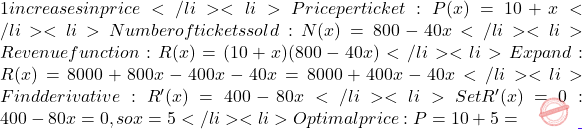 1 increases in price</li> 	<li>Price per ticket: P(x) = 10 + x</li> 	<li>Number of tickets sold: N(x) = 800 - 40x</li> 	<li>Revenue function: R(x) = (10 + x)(800 - 40x)</li> 	<li>Expand: R(x) = 8000 + 800x - 400x - 40x² = 8000 + 400x - 40x²</li> 	<li>Find derivative: R'(x) = 400 - 80x</li> 	<li>Set R'(x) = 0: 400 - 80x = 0, so x = 5</li> 	<li>Optimal price: P = 10 + 5 =