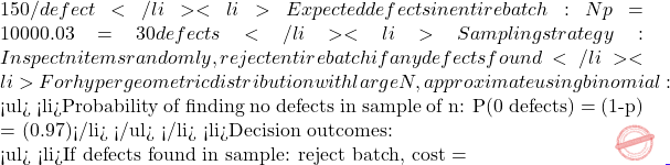 150/defect</li> 	<li>Expected defects in entire batch: Np = 1000 × 0.03 = 30 defects</li> 	<li>Sampling strategy: Inspect n items randomly, reject entire batch if any defects found</li> 	<li>For hypergeometric distribution with large N, approximate using binomial:    <ul> 	<li>Probability of finding no defects in sample of n: P(0 defects) = (1-p)ⁿ = (0.97)ⁿ</li> </ul> </li> 	<li>Decision outcomes:    <ul> 	<li>If defects found in sample: reject batch, cost =