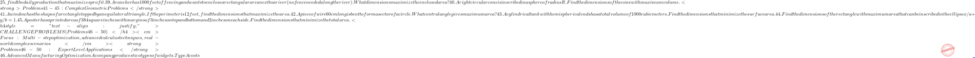 25, find the daily production that maximizes profit. 39. A rancher has 1000 feet of fencing and wants to enclose a rectangular area next to a river (no fence needed along the river). What dimensions maximize the enclosed area? 40. A right circular cone is inscribed in a sphere of radius R. Find the dimensions of the cone with maximum volume. <strong>Problems 41-45: Complex Geometric Problems</strong> 41. A window has the shape of a rectangle topped by an equilateral triangle. If the perimeter is 12 feet, find the dimensions that maximize the area. 42. A piece of wire 60 cm long is bent to form a sector of a circle. What central angle gives maximum area? 43. A cylindrical tank with hemispherical ends has a total volume of 1000 cubic meters. Find the dimensions that minimize the surface area. 44. Find the dimensions of the rectangle with maximum area that can be inscribed in the ellipse x²/a² + y²/b² = 1. 45. A poster has a printed area of 384 square inches with margins of 3 inches on top and bottom and 2 inches on each side. Find the dimensions that minimize the total area. <h4 style="text-align: justify;">CHALLENGE PROBLEMS (Problems 46-50)</h4> <em>Focus: Multi-step optimization, advanced calculus techniques, real-world complex scenarios</em> <strong>Problems 46-50: Expert Level Applications</strong> 46. Advanced Manufacturing Optimization A company produces two types of widgets. Type A costs