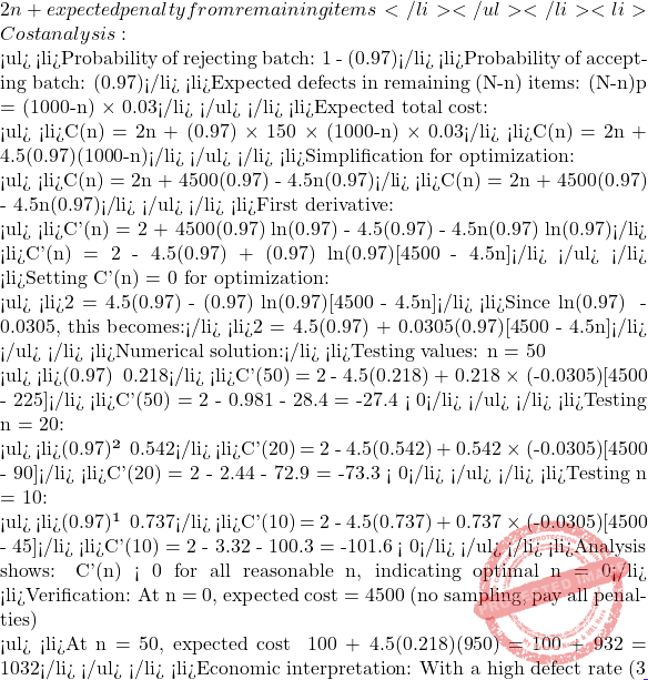 2n + expected penalty from remaining items</li> </ul> </li> 	<li>Cost analysis:    <ul> 	<li>Probability of rejecting batch: 1 - (0.97)ⁿ</li> 	<li>Probability of accepting batch: (0.97)ⁿ</li> 	<li>Expected defects in remaining (N-n) items: (N-n)p = (1000-n) × 0.03</li> </ul> </li> 	<li>Expected total cost:    <ul> 	<li>C(n) = 2n + (0.97)ⁿ × 150 × (1000-n) × 0.03</li> 	<li>C(n) = 2n + 4.5(0.97)ⁿ(1000-n)</li> </ul> </li> 	<li>Simplification for optimization:    <ul> 	<li>C(n) = 2n + 4500(0.97)ⁿ - 4.5n(0.97)ⁿ</li> 	<li>C(n) = 2n + 4500(0.97)ⁿ - 4.5n(0.97)ⁿ</li> </ul> </li> 	<li>First derivative:    <ul> 	<li>C'(n) = 2 + 4500(0.97)ⁿ ln(0.97) - 4.5(0.97)ⁿ - 4.5n(0.97)ⁿ ln(0.97)</li> 	<li>C'(n) = 2 - 4.5(0.97)ⁿ + (0.97)ⁿ ln(0.97)[4500 - 4.5n]</li> </ul> </li> 	<li>Setting C'(n) = 0 for optimization:    <ul> 	<li>2 = 4.5(0.97)ⁿ - (0.97)ⁿ ln(0.97)[4500 - 4.5n]</li> 	<li>Since ln(0.97) ≈ -0.0305, this becomes:</li> 	<li>2 = 4.5(0.97)ⁿ + 0.0305(0.97)ⁿ[4500 - 4.5n]</li> </ul> </li> 	<li>Numerical solution:</li> 	<li>Testing values: n = 50    <ul> 	<li>(0.97)⁵⁰ ≈ 0.218</li> 	<li>C'(50) = 2 - 4.5(0.218) + 0.218 × (-0.0305)[4500 - 225]</li> 	<li>C'(50) = 2 - 0.981 - 28.4 = -27.4 < 0</li> </ul> </li> 	<li>Testing n = 20:    <ul> 	<li>(0.97)²⁰ ≈ 0.542</li> 	<li>C'(20) = 2 - 4.5(0.542) + 0.542 × (-0.0305)[4500 - 90]</li> 	<li>C'(20) = 2 - 2.44 - 72.9 = -73.3 < 0</li> </ul> </li> 	<li>Testing n = 10:    <ul> 	<li>(0.97)¹⁰ ≈ 0.737</li> 	<li>C'(10) = 2 - 4.5(0.737) + 0.737 × (-0.0305)[4500 - 45]</li> 	<li>C'(10) = 2 - 3.32 - 100.3 = -101.6 < 0</li> </ul> </li> 	<li>Analysis shows: C'(n) < 0 for all reasonable n, indicating optimal n = 0</li> 	<li>Verification: At n = 0, expected cost = 4500 (no sampling, pay all penalties)    <ul> 	<li>At n = 50, expected cost ≈ 100 + 4.5(0.218)(950) = 100 + 932 = 1032</li> </ul> </li> 	<li>Economic interpretation: With a high defect rate (3%) and moderate penalty (