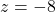 z = -8