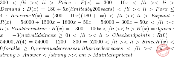 300</li> 	<li>Price: P(x) = 300 - 10x</li> 	<li>Demand: D(x) = 180 + 5x (limited by 200 seats)</li> 	<li>For x \le 4: Revenue R(x) = (300 - 10x)(180 + 5x)</li> 	<li>Expand: R(x) = 54000 + 1500x - 1800x - 50x² = 54000 - 300x - 50x²</li> 	<li>Find derivative: R'(x) = -300 - 100x</li> 	<li>R'(x) = 0 gives: x = -3 (not valid since x \ge  0)</li> 	<li>Check endpoints: R(0) = 54000, R(4) = 54000 - 1200 - 800 = 52000</li> 	<li>Since R'(x) < 0 for all x \ge  0, revenue decreases with price decreases</li> </ol> <strong>Answer</strong>: <em>Maintain price at