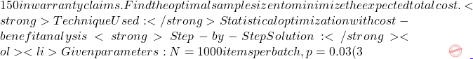 150 in warranty claims. Find the optimal sample size n to minimize the expected total cost. <strong>Technique Used:</strong> Statistical optimization with cost-benefit analysis <strong>Step-by-Step Solution:</strong> <ol> 	<li>Given parameters: N = 1000 items per batch, p = 0.03 (3% defect rate), inspection cost =
