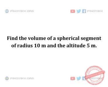 Solution: Find the volume of a spherical segment of radius 10 m and the altitude 5 m Solution: Find the volume of a spherical segment of radius 10 m and the altitude 5 m