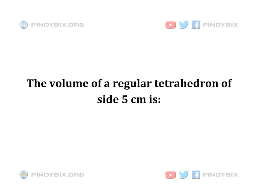 Solution: The volume of a regular tetrahedron of side 5 cm is