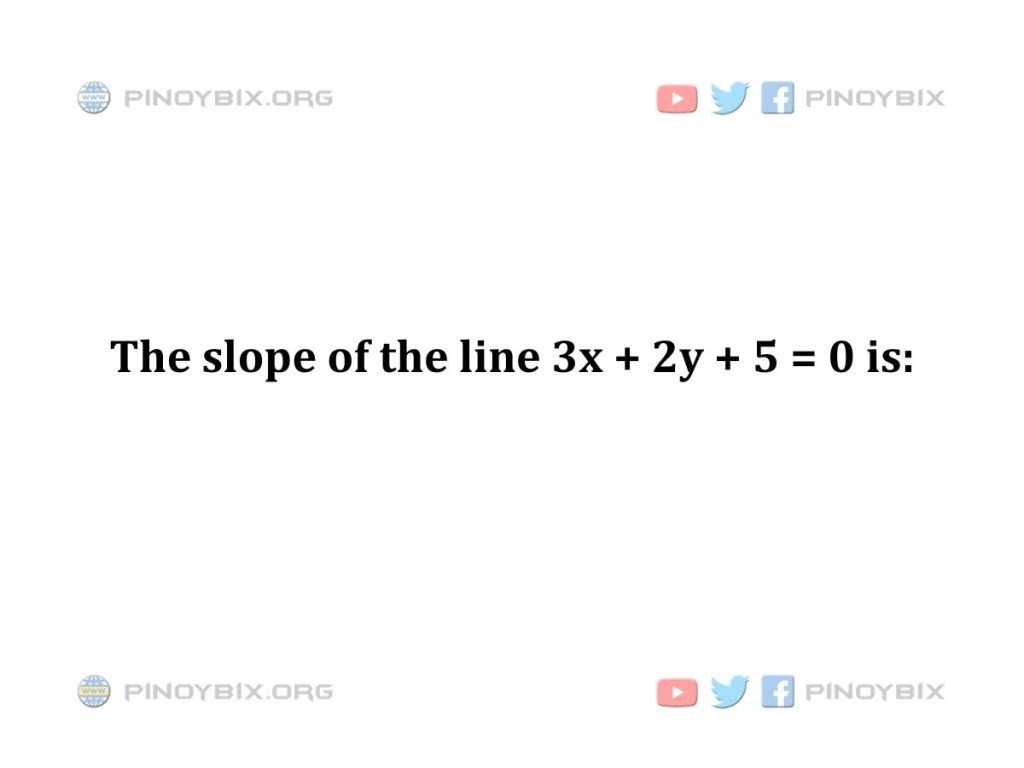 Solution: The slope of the line 3x + 2y + 5 = 0 is